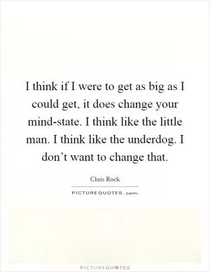 I think if I were to get as big as I could get, it does change your mind-state. I think like the little man. I think like the underdog. I don’t want to change that Picture Quote #1