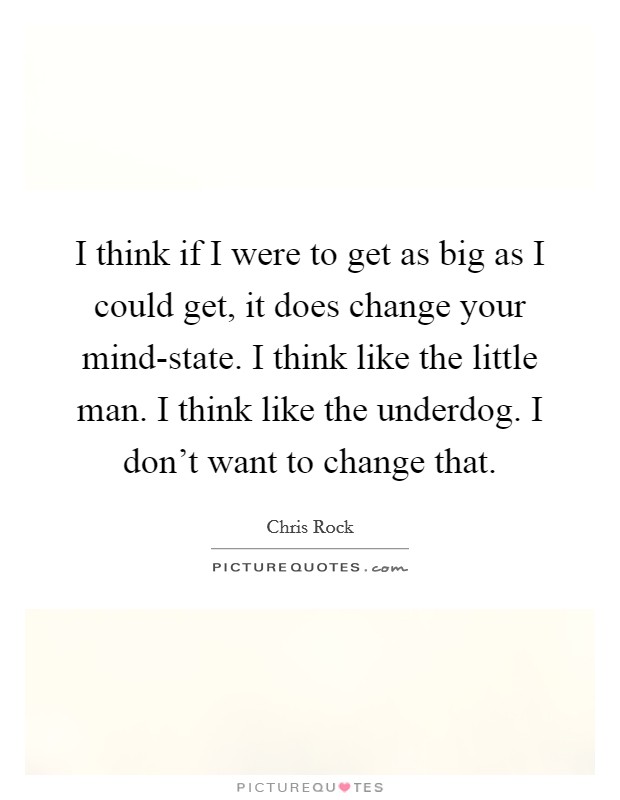 I think if I were to get as big as I could get, it does change your mind-state. I think like the little man. I think like the underdog. I don't want to change that. Picture Quote #1