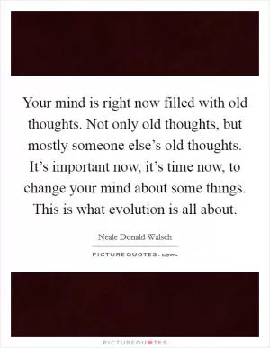 Your mind is right now filled with old thoughts. Not only old thoughts, but mostly someone else’s old thoughts. It’s important now, it’s time now, to change your mind about some things. This is what evolution is all about Picture Quote #1