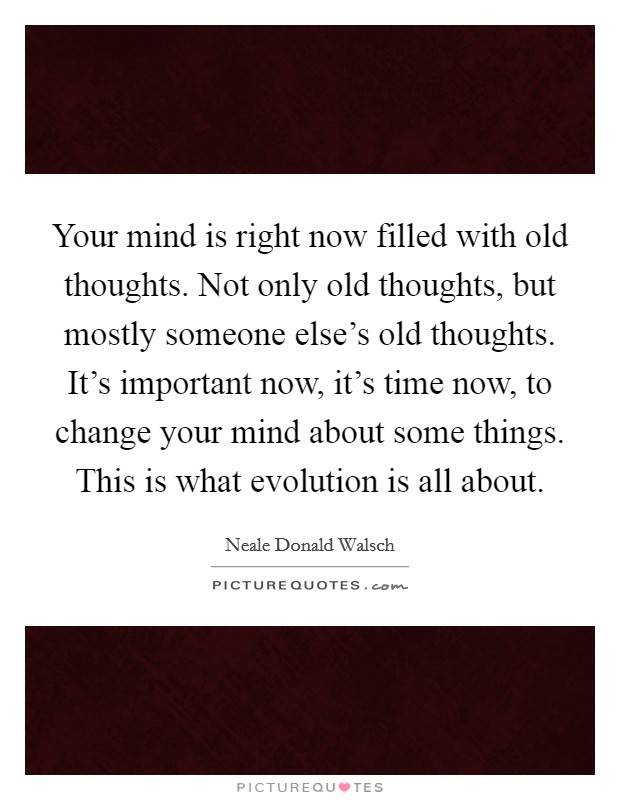 Your mind is right now filled with old thoughts. Not only old thoughts, but mostly someone else's old thoughts. It's important now, it's time now, to change your mind about some things. This is what evolution is all about. Picture Quote #1