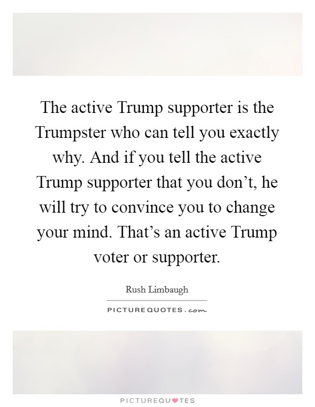 The active Trump supporter is the Trumpster who can tell you exactly why. And if you tell the active Trump supporter that you don't, he will try to convince you to change your mind. That's an active Trump voter or supporter. Picture Quote #1