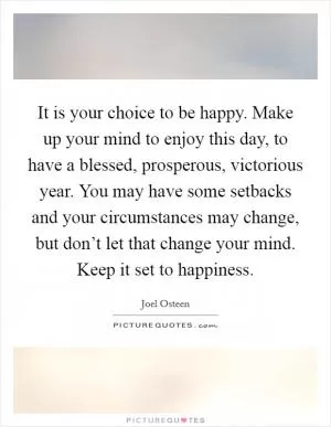 It is your choice to be happy. Make up your mind to enjoy this day, to have a blessed, prosperous, victorious year. You may have some setbacks and your circumstances may change, but don’t let that change your mind. Keep it set to happiness Picture Quote #1