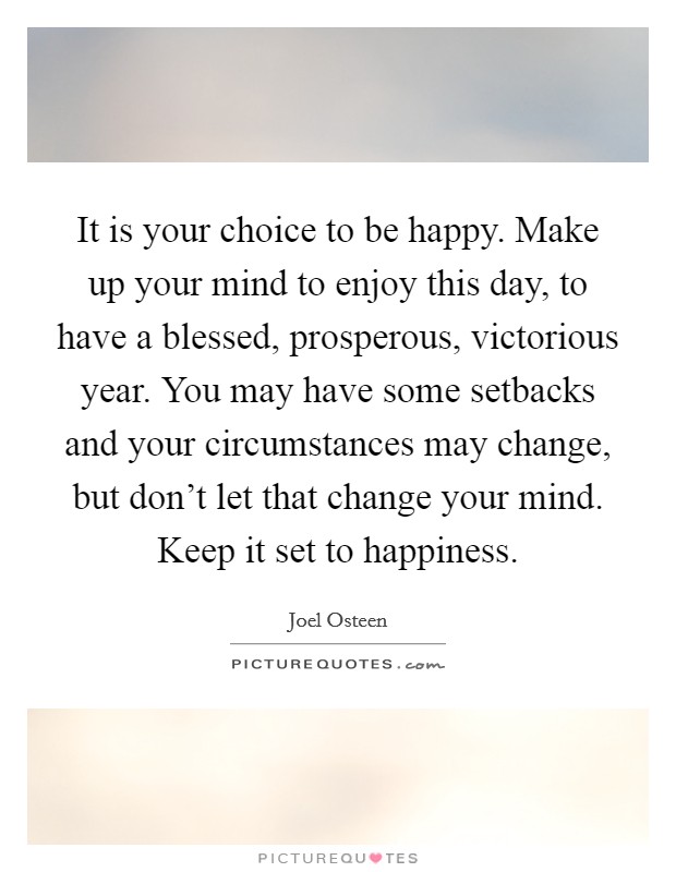 It is your choice to be happy. Make up your mind to enjoy this day, to have a blessed, prosperous, victorious year. You may have some setbacks and your circumstances may change, but don't let that change your mind. Keep it set to happiness. Picture Quote #1