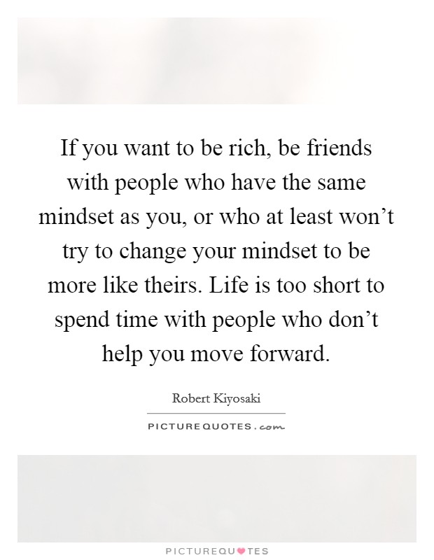If you want to be rich, be friends with people who have the same mindset as you, or who at least won't try to change your mindset to be more like theirs. Life is too short to spend time with people who don't help you move forward. Picture Quote #1