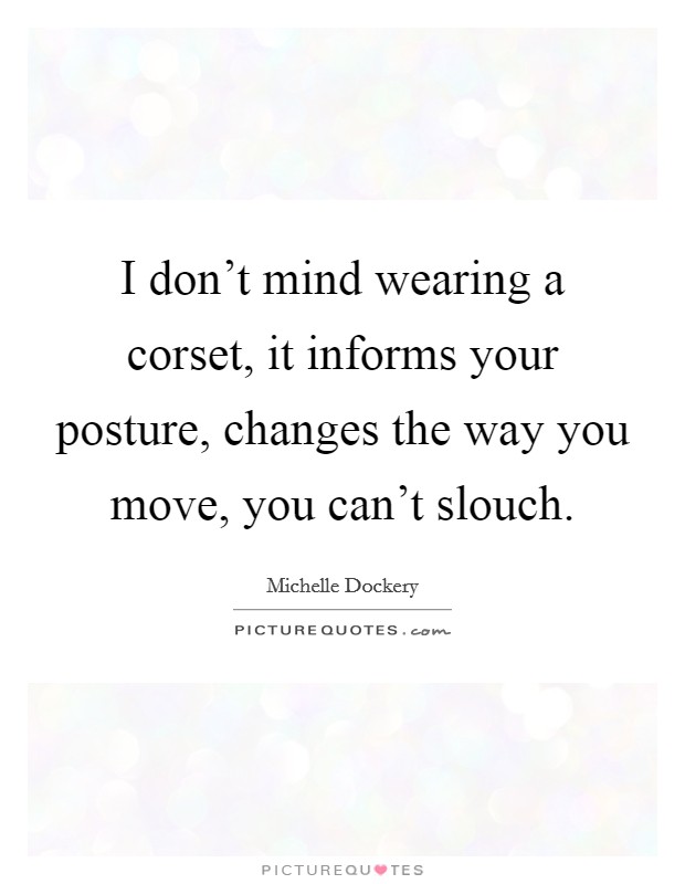 I don't mind wearing a corset, it informs your posture, changes the way you move, you can't slouch. Picture Quote #1