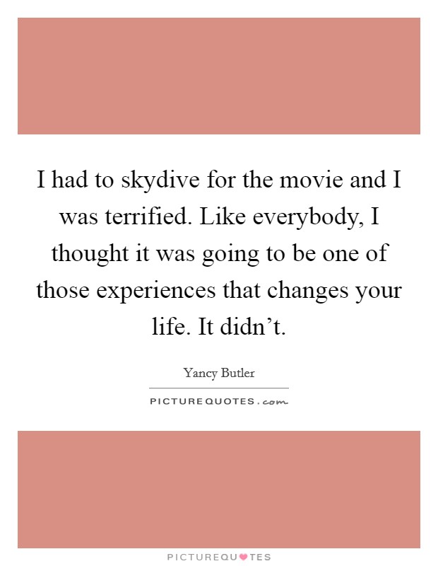 I had to skydive for the movie and I was terrified. Like everybody, I thought it was going to be one of those experiences that changes your life. It didn't. Picture Quote #1