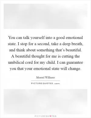 You can talk yourself into a good emotional state. I stop for a second, take a deep breath, and think about something that’s beautiful. A beautiful thought for me is cutting the umbilical cord for my child. I can guarantee you that your emotional state will change Picture Quote #1