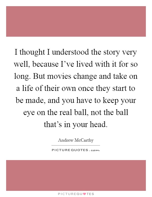 I thought I understood the story very well, because I've lived with it for so long. But movies change and take on a life of their own once they start to be made, and you have to keep your eye on the real ball, not the ball that's in your head. Picture Quote #1