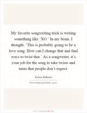 My favorite songwriting trick is writing something like ‘XO.’ In my brain, I thought, ‘This is probably going to be a love song. How can I change that and find ways to twist that.’ As a songwriter, it’s your job for the song to take twists and turns that people don’t expect Picture Quote #1