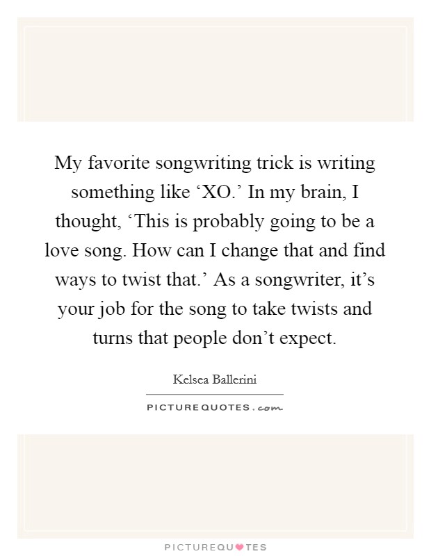My favorite songwriting trick is writing something like ‘XO.' In my brain, I thought, ‘This is probably going to be a love song. How can I change that and find ways to twist that.' As a songwriter, it's your job for the song to take twists and turns that people don't expect. Picture Quote #1