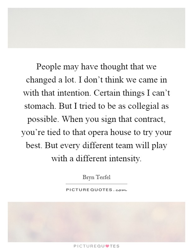 People may have thought that we changed a lot. I don't think we came in with that intention. Certain things I can't stomach. But I tried to be as collegial as possible. When you sign that contract, you're tied to that opera house to try your best. But every different team will play with a different intensity. Picture Quote #1