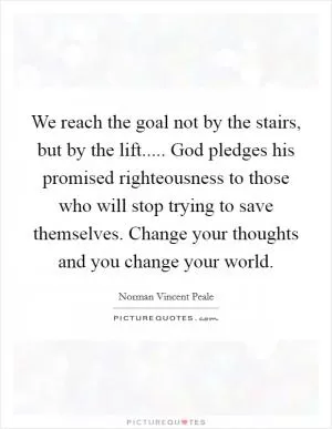 We reach the goal not by the stairs, but by the lift..... God pledges his promised righteousness to those who will stop trying to save themselves. Change your thoughts and you change your world Picture Quote #1