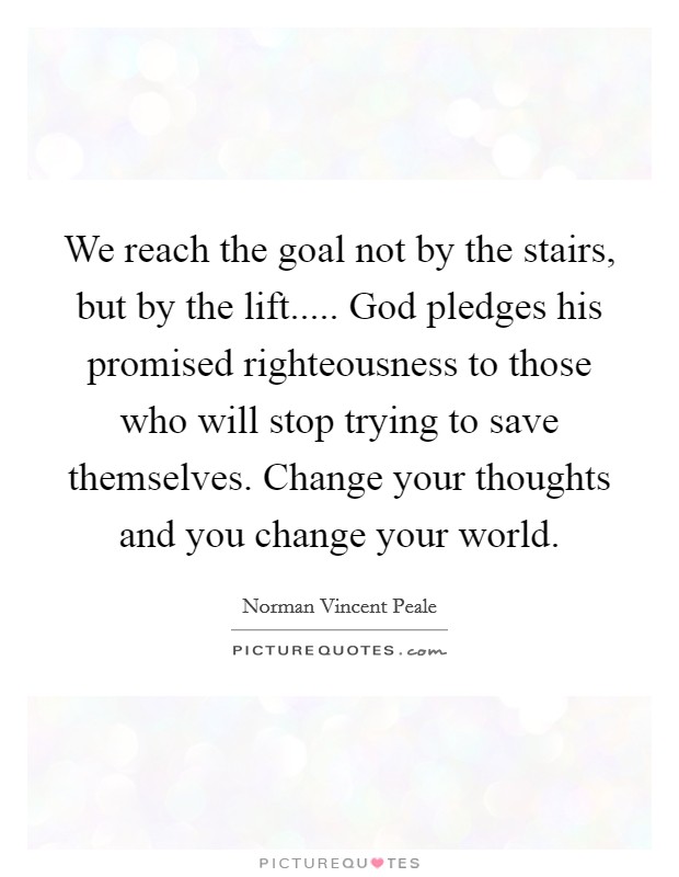 We reach the goal not by the stairs, but by the lift..... God pledges his promised righteousness to those who will stop trying to save themselves. Change your thoughts and you change your world. Picture Quote #1