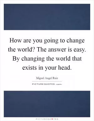 How are you going to change the world? The answer is easy. By changing the world that exists in your head Picture Quote #1
