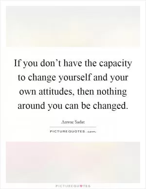 If you don’t have the capacity to change yourself and your own attitudes, then nothing around you can be changed Picture Quote #1