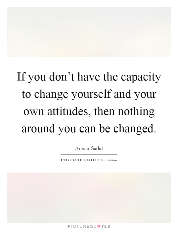 If you don't have the capacity to change yourself and your own attitudes, then nothing around you can be changed. Picture Quote #1