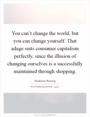 You can’t change the world, but you can change yourself. That adage suits consumer capitalism perfectly, since the illusion of changing ourselves is a successfully maintained through shopping Picture Quote #1