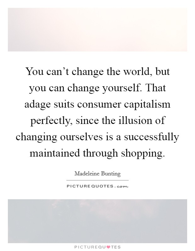 You can't change the world, but you can change yourself. That adage suits consumer capitalism perfectly, since the illusion of changing ourselves is a successfully maintained through shopping. Picture Quote #1