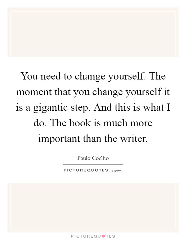 You need to change yourself. The moment that you change yourself it is a gigantic step. And this is what I do. The book is much more important than the writer. Picture Quote #1