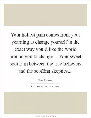 Your holiest pain comes from your yearning to change yourself in the exact way you’d like the world around you to change.... Your sweet spot is in between the true believers and the scoffing skeptics Picture Quote #1