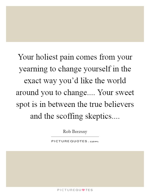 Your holiest pain comes from your yearning to change yourself in the exact way you'd like the world around you to change.... Your sweet spot is in between the true believers and the scoffing skeptics.... Picture Quote #1