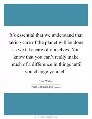 It’s essential that we understand that taking care of the planet will be done as we take care of ourselves. You know that you can’t really make much of a difference in things until you change yourself Picture Quote #1