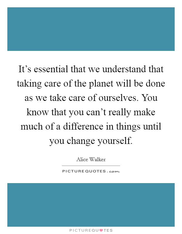 It's essential that we understand that taking care of the planet will be done as we take care of ourselves. You know that you can't really make much of a difference in things until you change yourself. Picture Quote #1