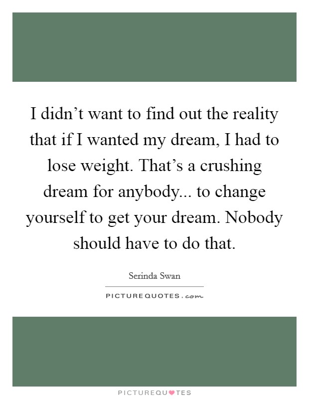 I didn't want to find out the reality that if I wanted my dream, I had to lose weight. That's a crushing dream for anybody... to change yourself to get your dream. Nobody should have to do that. Picture Quote #1