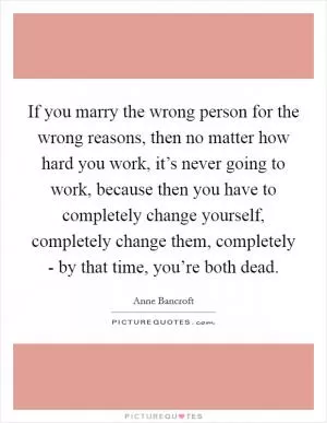 If you marry the wrong person for the wrong reasons, then no matter how hard you work, it’s never going to work, because then you have to completely change yourself, completely change them, completely - by that time, you’re both dead Picture Quote #1