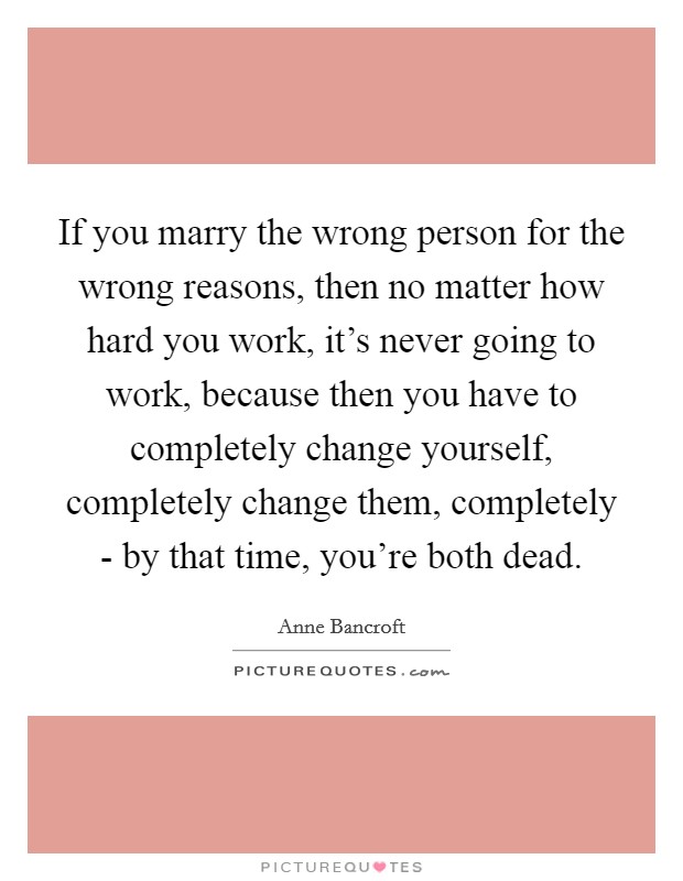 If you marry the wrong person for the wrong reasons, then no matter how hard you work, it's never going to work, because then you have to completely change yourself, completely change them, completely - by that time, you're both dead. Picture Quote #1