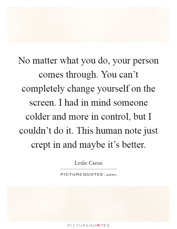 No matter what you do, your person comes through. You can't completely change yourself on the screen. I had in mind someone colder and more in control, but I couldn't do it. This human note just crept in and maybe it's better. Picture Quote #1