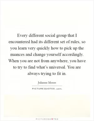 Every different social group that I encountered had its different set of rules, so you learn very quickly how to pick up the nuances and change yourself accordingly. When you are not from anywhere, you have to try to find what’s universal. You are always trying to fit in Picture Quote #1