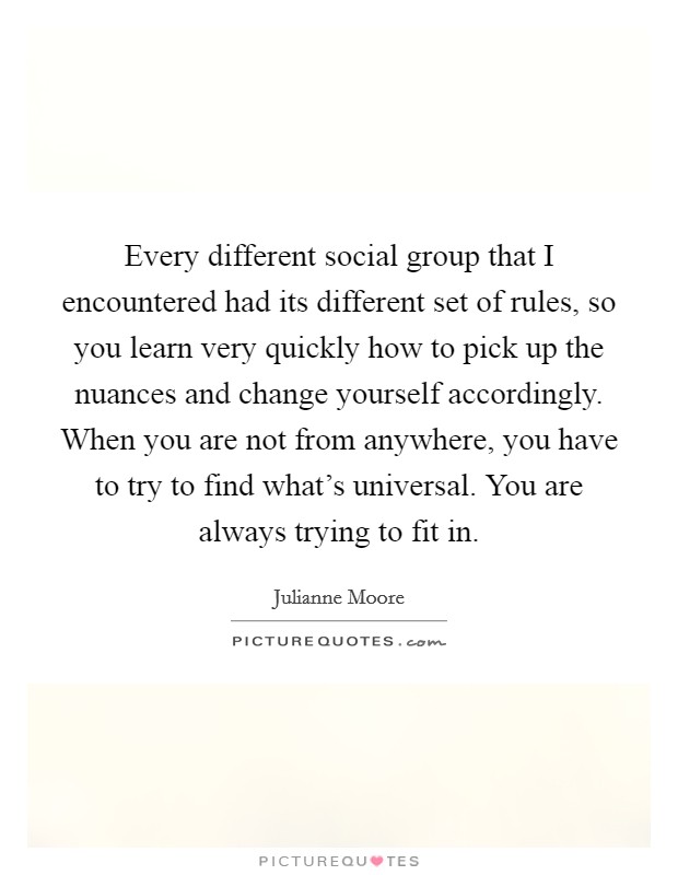 Every different social group that I encountered had its different set of rules, so you learn very quickly how to pick up the nuances and change yourself accordingly. When you are not from anywhere, you have to try to find what's universal. You are always trying to fit in. Picture Quote #1
