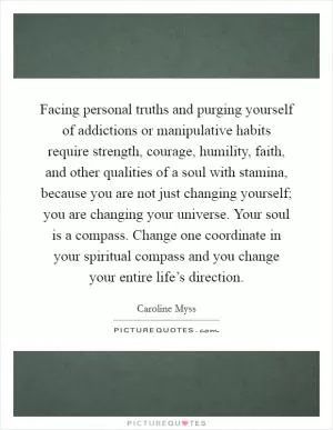 Facing personal truths and purging yourself of addictions or manipulative habits require strength, courage, humility, faith, and other qualities of a soul with stamina, because you are not just changing yourself; you are changing your universe. Your soul is a compass. Change one coordinate in your spiritual compass and you change your entire life’s direction Picture Quote #1