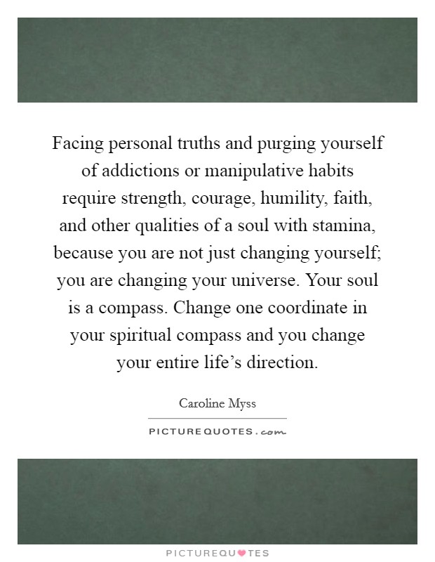 Facing personal truths and purging yourself of addictions or manipulative habits require strength, courage, humility, faith, and other qualities of a soul with stamina, because you are not just changing yourself; you are changing your universe. Your soul is a compass. Change one coordinate in your spiritual compass and you change your entire life's direction. Picture Quote #1