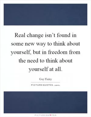 Real change isn’t found in some new way to think about yourself, but in freedom from the need to think about yourself at all Picture Quote #1