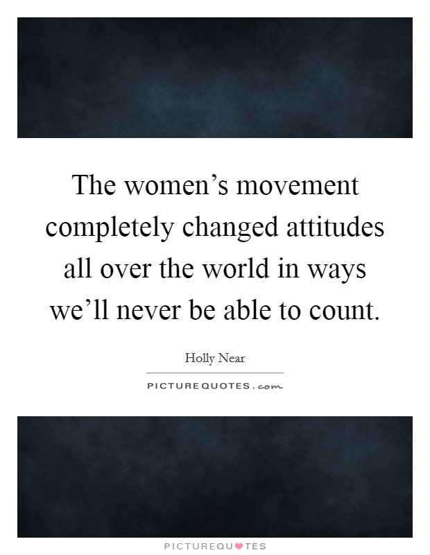 The women's movement completely changed attitudes all over the world in ways we'll never be able to count. Picture Quote #1