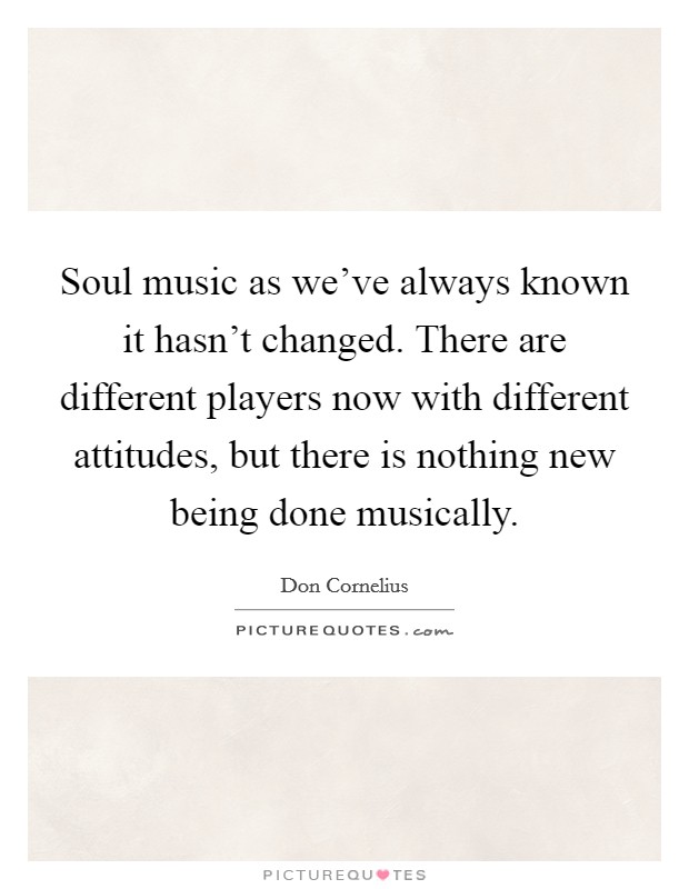 Soul music as we've always known it hasn't changed. There are different players now with different attitudes, but there is nothing new being done musically. Picture Quote #1