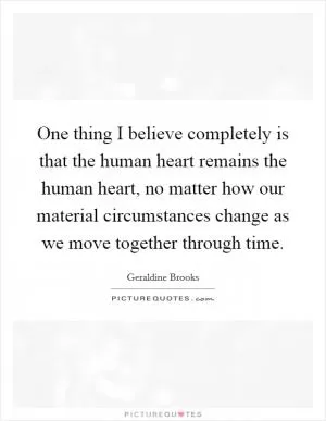 One thing I believe completely is that the human heart remains the human heart, no matter how our material circumstances change as we move together through time Picture Quote #1