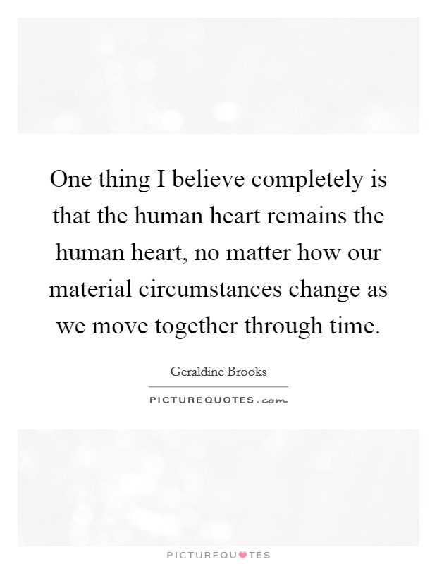 One thing I believe completely is that the human heart remains the human heart, no matter how our material circumstances change as we move together through time. Picture Quote #1