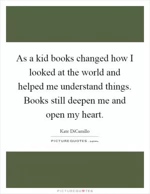 As a kid books changed how I looked at the world and helped me understand things. Books still deepen me and open my heart Picture Quote #1