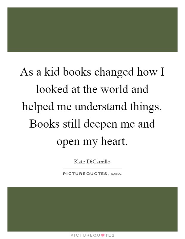 As a kid books changed how I looked at the world and helped me understand things. Books still deepen me and open my heart. Picture Quote #1