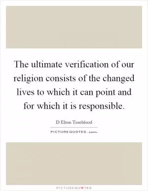 The ultimate verification of our religion consists of the changed lives to which it can point and for which it is responsible Picture Quote #1