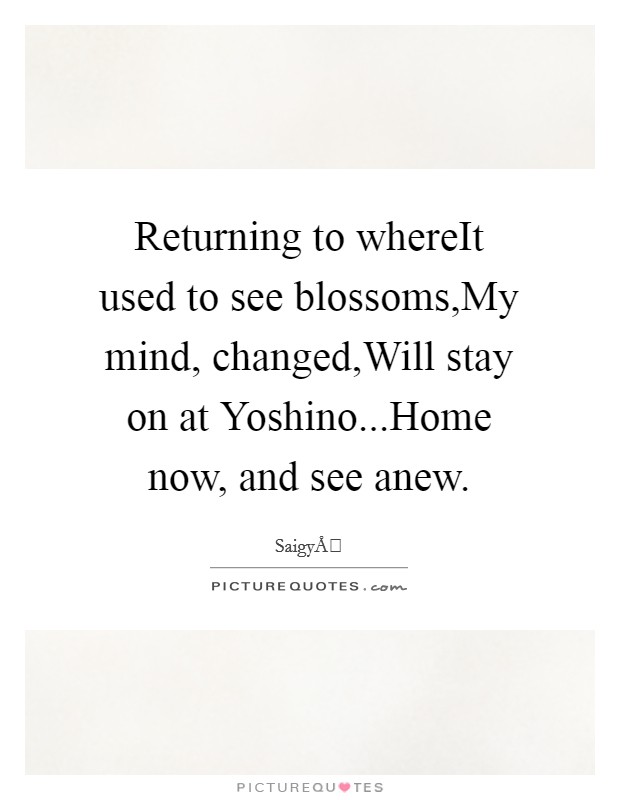 Returning to whereIt used to see blossoms,My mind, changed,Will stay on at Yoshino...Home now, and see anew. Picture Quote #1