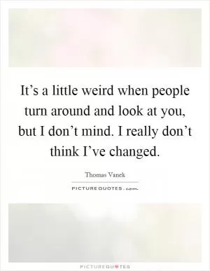 It’s a little weird when people turn around and look at you, but I don’t mind. I really don’t think I’ve changed Picture Quote #1