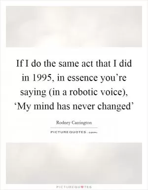 If I do the same act that I did in 1995, in essence you’re saying (in a robotic voice), ‘My mind has never changed’ Picture Quote #1