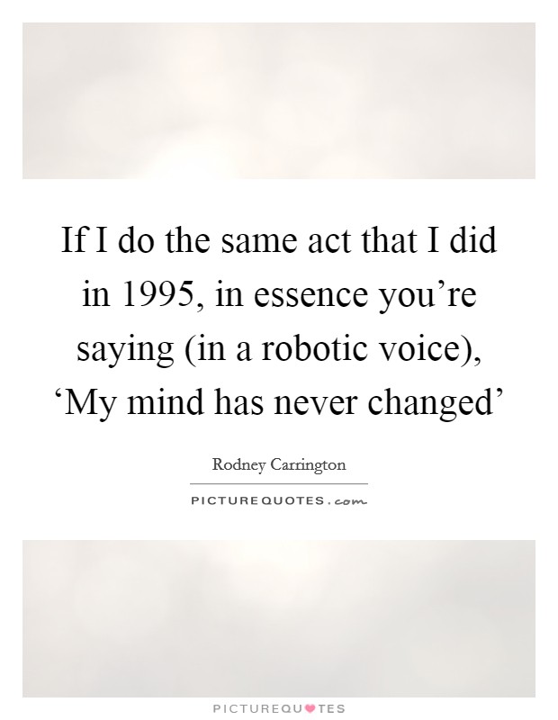 If I do the same act that I did in 1995, in essence you're saying (in a robotic voice), ‘My mind has never changed' Picture Quote #1