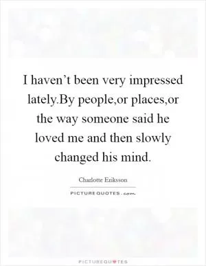 I haven’t been very impressed lately.By people,or places,or the way someone said he loved me and then slowly changed his mind Picture Quote #1