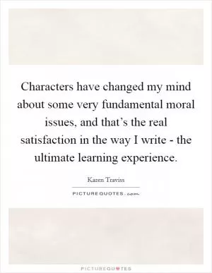 Characters have changed my mind about some very fundamental moral issues, and that’s the real satisfaction in the way I write - the ultimate learning experience Picture Quote #1