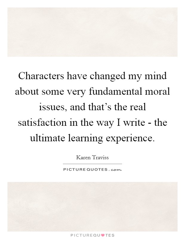Characters have changed my mind about some very fundamental moral issues, and that's the real satisfaction in the way I write - the ultimate learning experience. Picture Quote #1